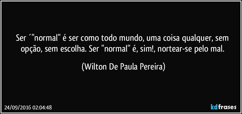 Ser ´"normal" é ser como todo mundo, uma coisa qualquer, sem opção, sem escolha. Ser "normal" é, sim!, nortear-se pelo mal. (Wilton De Paula Pereira)