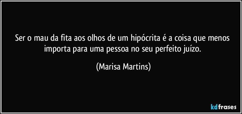Ser o mau da fita aos olhos de um hipócrita é a coisa que menos importa para uma pessoa no seu perfeito juízo. (Marisa Martins)