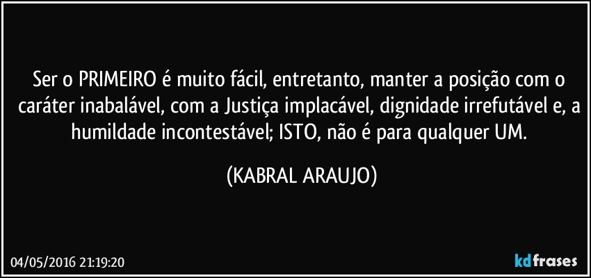 Ser o PRIMEIRO é muito fácil, entretanto, manter a posição com o caráter inabalável, com a Justiça implacável, dignidade irrefutável e, a humildade incontestável; ISTO, não é para qualquer UM. (KABRAL ARAUJO)