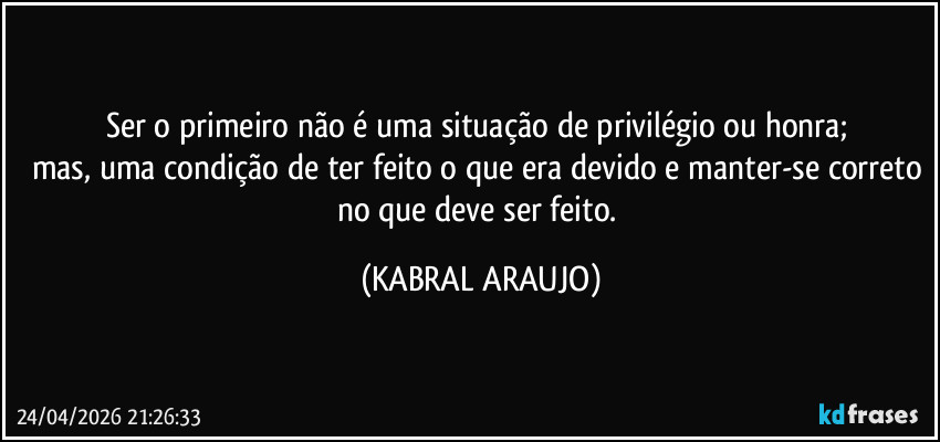 Ser o primeiro não é uma situação de privilégio ou honra; 
mas, uma condição de ter feito o que era devido e manter-se correto no que deve ser feito. (KABRAL ARAUJO)