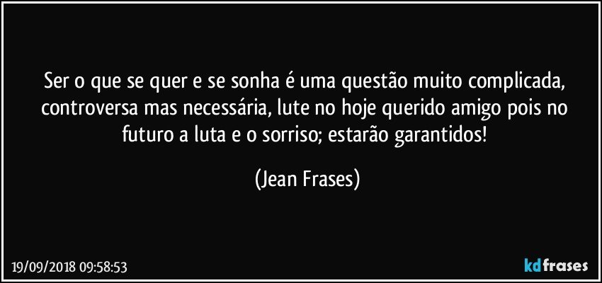 Ser o que se quer e se sonha é uma questão muito complicada, controversa mas necessária, lute no hoje querido amigo pois no futuro a luta e o sorriso; estarão garantidos! (Jean Frases)