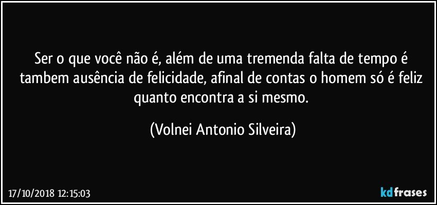 Ser o que você não é, além de uma tremenda falta de tempo é tambem ausência de felicidade, afinal de contas o homem só é  feliz quanto encontra a si mesmo. (Volnei Antonio Silveira)