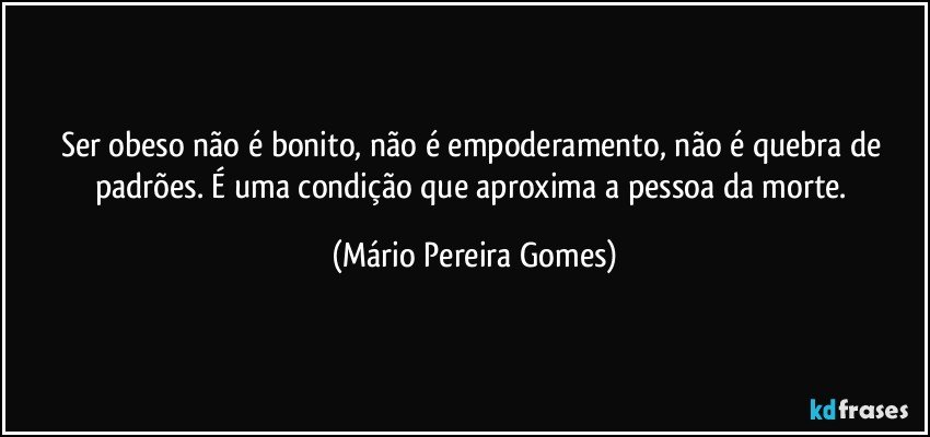 Ser obeso não é bonito, não é empoderamento, não é quebra de padrões. É uma condição que aproxima a pessoa da morte. (Mário Pereira Gomes)