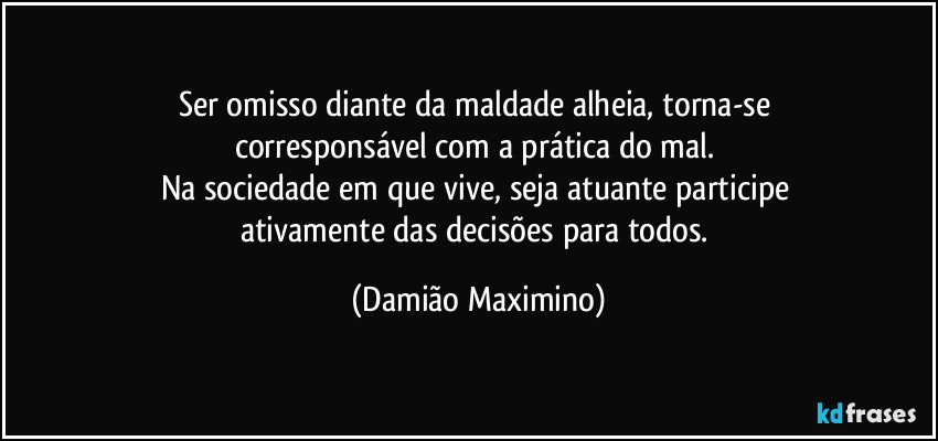 Ser omisso diante da maldade alheia, torna-se 
corresponsável com a prática do mal. 
Na sociedade em que vive, seja atuante participe 
ativamente das decisões para todos. (Damião Maximino)