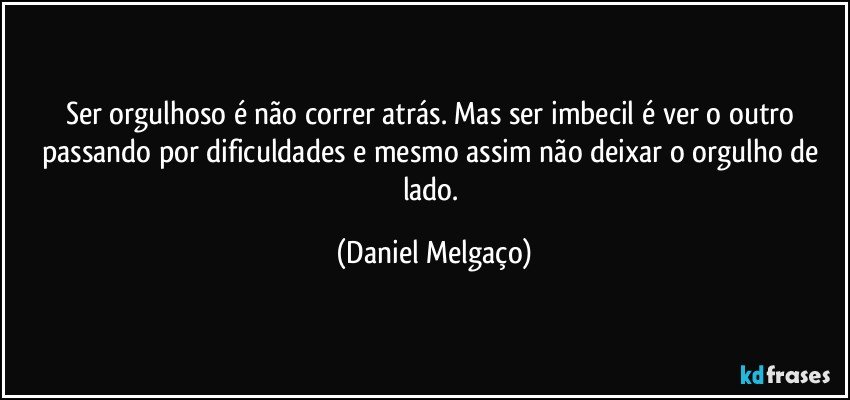 Ser orgulhoso é não correr atrás. Mas ser imbecil é ver o outro passando por dificuldades e mesmo assim não deixar o orgulho de lado. (Daniel Melgaço)