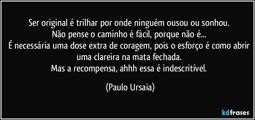 Ser original é trilhar por onde ninguém ousou ou sonhou. 
Não pense o caminho é fácil, porque não é... 
É necessária uma dose extra de coragem, pois o esforço é como abrir uma clareira na mata fechada. 
Mas a recompensa, ahhh essa é indescritível. (Paulo Ursaia)