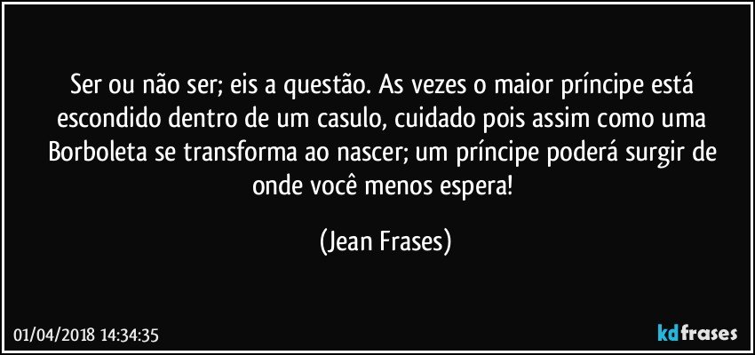 Ser ou não ser; eis a questão. As vezes o maior príncipe está escondido dentro de um casulo, cuidado pois assim como uma Borboleta se transforma ao nascer; um príncipe poderá surgir de onde você menos espera! (Jean Frases)