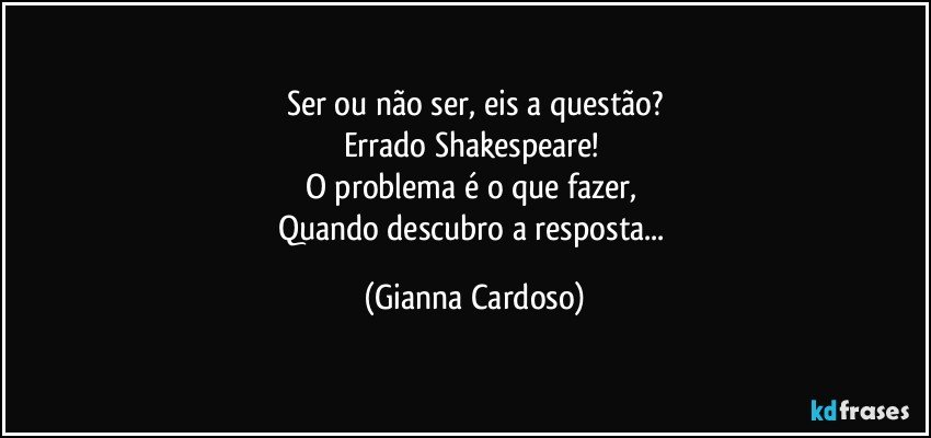 Ser ou não ser, eis a questão?
Errado Shakespeare! 
O problema é o que fazer, 
Quando descubro a resposta... (Gianna Cardoso)