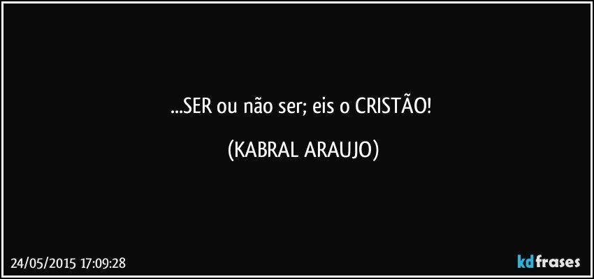 ...SER ou não ser; eis o CRISTÃO! (KABRAL ARAUJO)