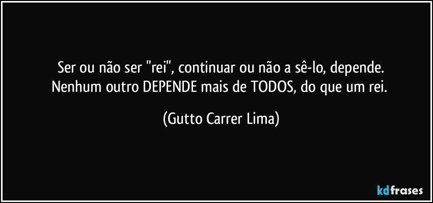 Ser ou não ser "rei", continuar ou não a sê-lo, depende.
Nenhum outro DEPENDE mais de TODOS, do que um rei. (Gutto Carrer Lima)