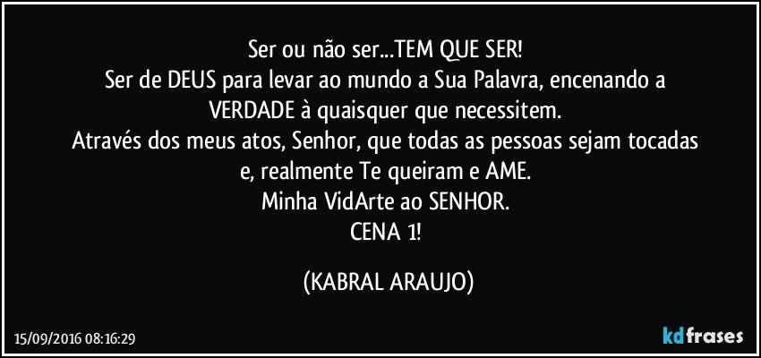 Ser ou não ser...TEM QUE SER!  
Ser de DEUS para levar ao mundo a Sua Palavra, encenando a VERDADE à quaisquer que necessitem. 
Através dos meus atos, Senhor, que todas as pessoas sejam tocadas e, realmente Te queiram e AME. 
Minha VidArte ao SENHOR. 
CENA 1! (KABRAL ARAUJO)