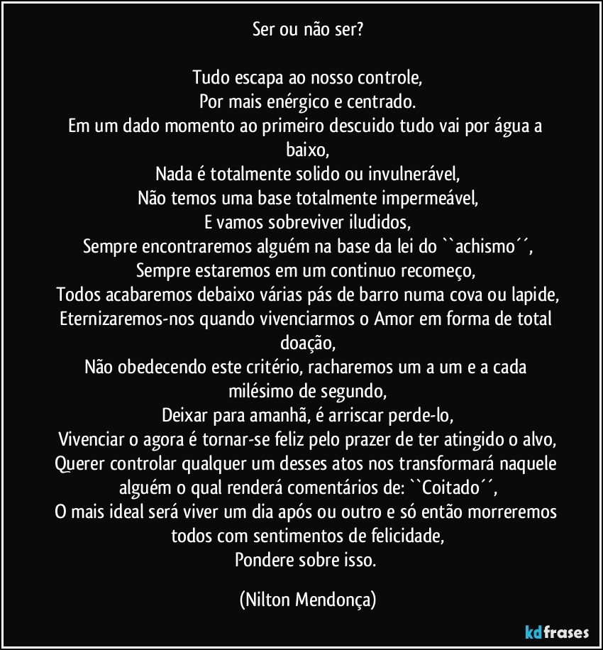 Ser ou não ser?

Tudo escapa ao nosso controle,
Por mais enérgico e centrado.
Em um dado momento ao primeiro descuido tudo vai por água a baixo,
Nada é totalmente solido ou invulnerável,
Não temos uma base totalmente impermeável,
E vamos sobreviver iludidos,
Sempre encontraremos alguém na base da lei do ``achismo´´,
Sempre estaremos em um continuo recomeço, 
Todos acabaremos debaixo várias pás de barro numa cova ou lapide,
Eternizaremos-nos quando vivenciarmos o Amor em forma de total doação,
Não obedecendo este critério, racharemos um a um e a cada milésimo de segundo,
Deixar para amanhã, é arriscar perde-lo,
Vivenciar o agora é tornar-se feliz pelo prazer de ter atingido o alvo,
Querer controlar qualquer um desses atos nos transformará naquele alguém o qual renderá comentários de:  ``Coitado´´,
O mais ideal será viver um dia após ou outro e só então morreremos todos com sentimentos de felicidade,
Pondere sobre isso. (Nilton Mendonça)