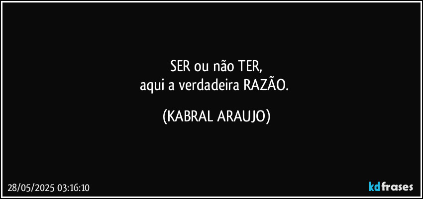 SER ou não TER,
aqui a verdadeira RAZÃO. (KABRAL ARAUJO)