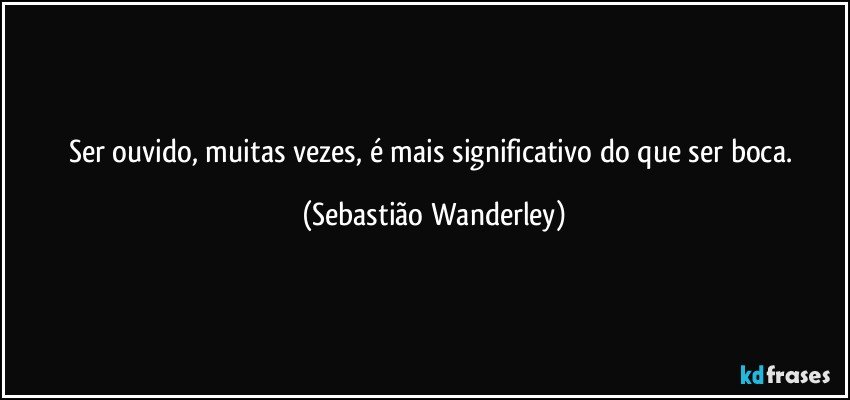Ser ouvido, muitas vezes, é mais significativo do que ser boca. (Sebastião Wanderley)