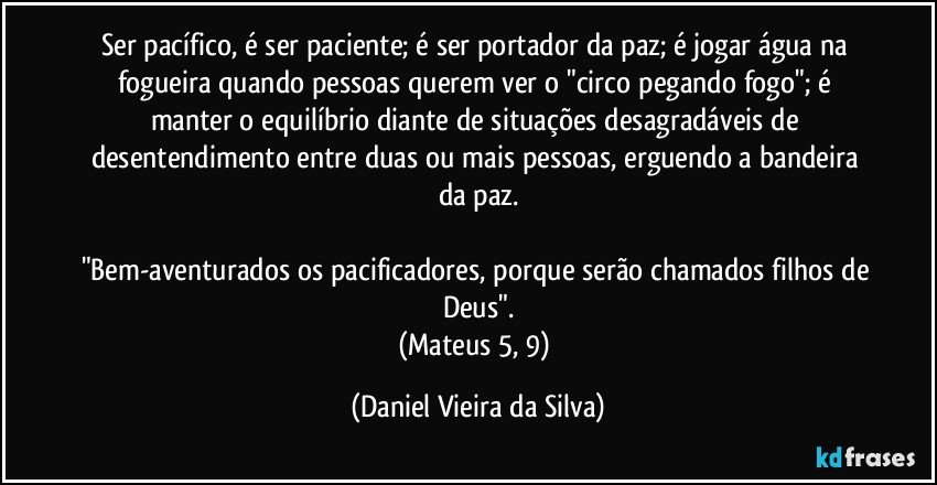 Ser pacífico, é ser paciente; é ser portador da paz; é jogar água na fogueira quando pessoas querem ver o "circo pegando fogo"; é manter o equilíbrio diante de situações desagradáveis de desentendimento entre duas ou mais pessoas, erguendo a bandeira da paz.

"Bem-aventurados os pacificadores, porque serão chamados filhos de Deus".
(Mateus 5, 9) (Daniel Vieira da Silva)