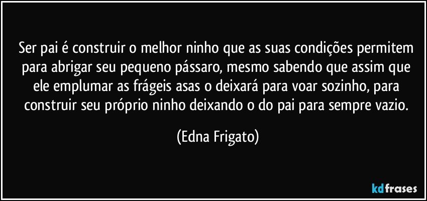 Ser pai é construir o melhor ninho que as suas condições permitem para abrigar seu pequeno pássaro, mesmo sabendo que assim que ele emplumar as frágeis asas o deixará para voar sozinho, para construir seu próprio ninho deixando o do pai para sempre vazio. (Edna Frigato)