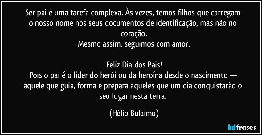Ser pai é uma tarefa complexa. Às vezes, temos filhos que carregam o nosso nome nos seus documentos de identificação, mas não no coração.
Mesmo assim, seguimos com amor.

Feliz Dia dos Pais!
Pois o pai é o líder do herói ou da heroína desde o nascimento — aquele que guia, forma e prepara aqueles que um dia conquistarão o seu lugar nesta terra. (Hélio Bulaimo)