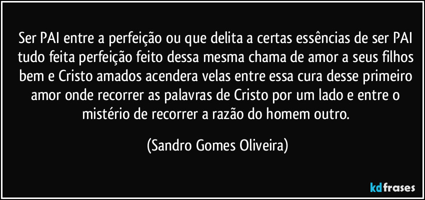 Ser PAI entre a perfeição ou que delita a certas essências de ser PAI tudo feita perfeição feito dessa mesma chama de amor a seus filhos bem e Cristo amados acendera velas entre essa cura desse primeiro amor onde recorrer as palavras de Cristo por um lado e entre o mistério de recorrer a razão do homem outro. (Sandro Gomes Oliveira)