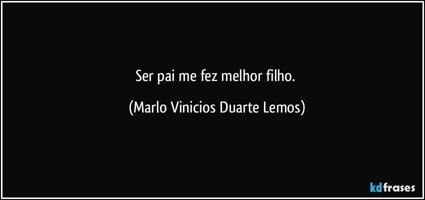 Ser pai me fez melhor filho. (Marlo Vinicios Duarte Lemos)