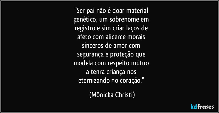 "Ser pai não é doar material
genético, um sobrenome em
registro,e sim criar laços de
afeto com alicerce morais
sinceros de amor com
segurança e proteção que
modela com respeito mútuo
a tenra criança nos
eternizando no coração." (Mônicka Christi)