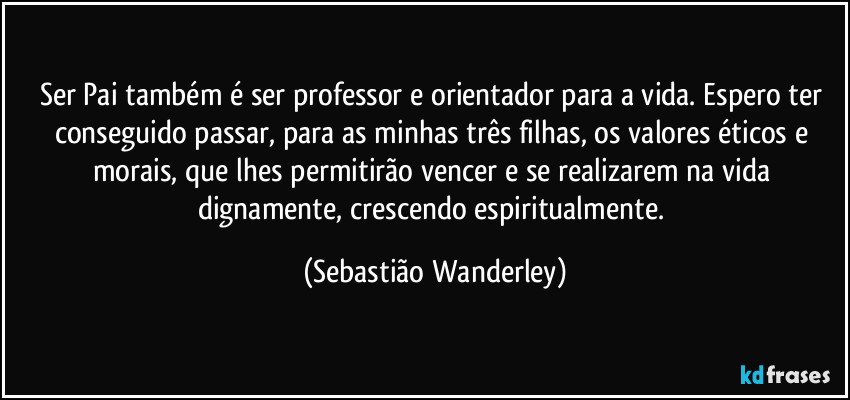 Ser Pai também é ser professor e orientador para a vida. Espero ter conseguido passar, para as minhas três filhas, os valores éticos e morais, que lhes permitirão vencer e se realizarem na vida dignamente, crescendo espiritualmente. (Sebastião Wanderley)