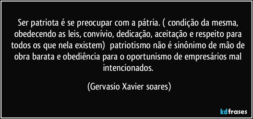 Ser patriota é se preocupar com a pátria. ( condição da mesma, obedecendo as leis, convívio, dedicação, aceitação e respeito para todos os que nela existem)⁠ patriotismo não é sinônimo de mão de obra barata e obediência para o oportunismo de empresários mal intencionados. (Gervasio Xavier soares)