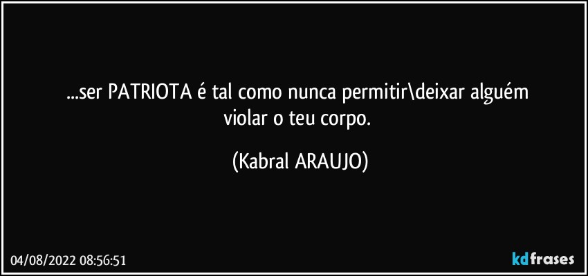 ...ser PATRIOTA é tal como nunca permitir\deixar alguém 
violar o teu corpo. (KABRAL ARAUJO)