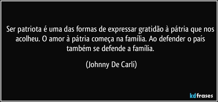 Ser patriota é uma das formas de expressar gratidão à pátria que nos acolheu. O amor à pátria começa na família. Ao defender o país também se defende a família. (Johnny De Carli)