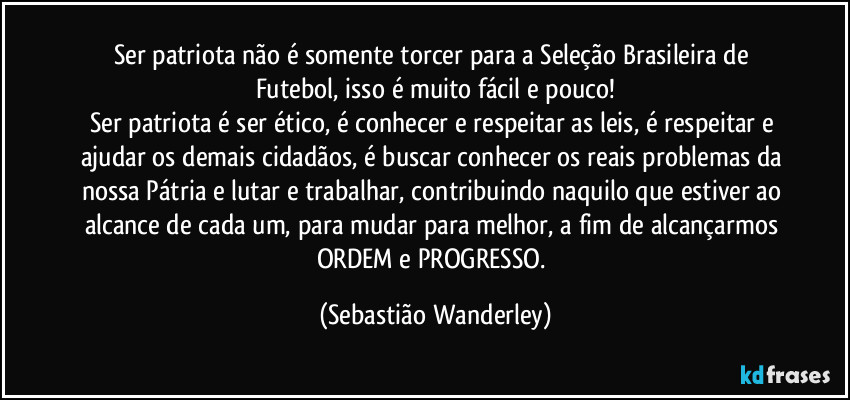 Ser patriota não é somente torcer para a Seleção Brasileira de Futebol, isso é muito fácil e pouco!
Ser patriota é ser ético, é conhecer e respeitar as leis, é respeitar e ajudar os demais cidadãos, é buscar conhecer os reais problemas da nossa Pátria e lutar e trabalhar, contribuindo naquilo que estiver ao alcance de cada um, para mudar para melhor, a fim de alcançarmos ORDEM e PROGRESSO. (Sebastião Wanderley)