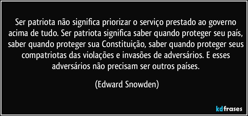 Ser patriota não significa priorizar o serviço prestado ao governo acima de tudo. Ser patriota significa saber quando proteger seu país, saber quando proteger sua Constituição, saber quando proteger seus compatriotas das violações e invasões de adversários. E esses adversários não precisam ser outros países. (Edward Snowden)
