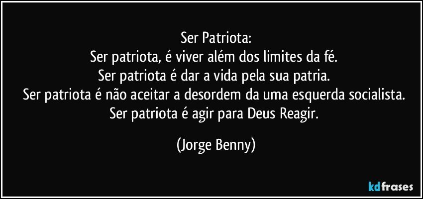 Ser Patriota:
Ser patriota, é viver além dos limites da fé. 
Ser patriota é dar a vida pela sua patria. 
Ser patriota é não aceitar a desordem da uma esquerda socialista. 
Ser patriota é agir para Deus Reagir. (Jorge Benny)