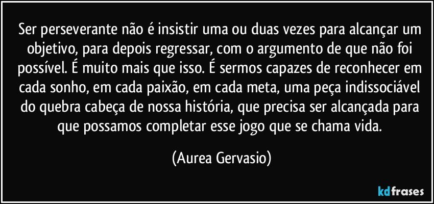 Ser perseverante não é insistir uma ou duas vezes para alcançar um objetivo, para depois regressar, com o argumento de que não foi possível. É muito mais que isso. É sermos capazes de reconhecer em cada sonho, em cada paixão, em cada meta, uma peça indissociável do quebra cabeça de nossa história, que precisa ser alcançada para que possamos completar esse jogo que se chama vida. (Aurea Gervasio)