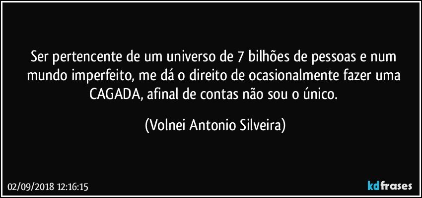 Ser pertencente de um universo de 7 bilhões de pessoas e num mundo imperfeito, me dá o direito de ocasionalmente fazer uma CAGADA, afinal de contas não sou o único. (Volnei Antonio Silveira)