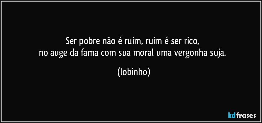 Ser pobre não é ruim, ruim é ser rico, 
no auge da fama com sua moral uma vergonha suja. (lobinho)