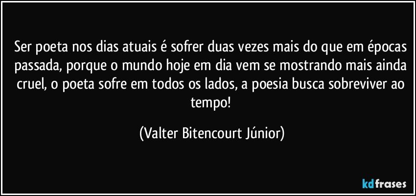 Ser poeta nos dias atuais é sofrer duas vezes mais do que em épocas passada, porque o mundo hoje em dia vem se mostrando mais ainda cruel, o poeta sofre em todos os lados, a poesia busca sobreviver ao tempo! (Valter Bitencourt Júnior)