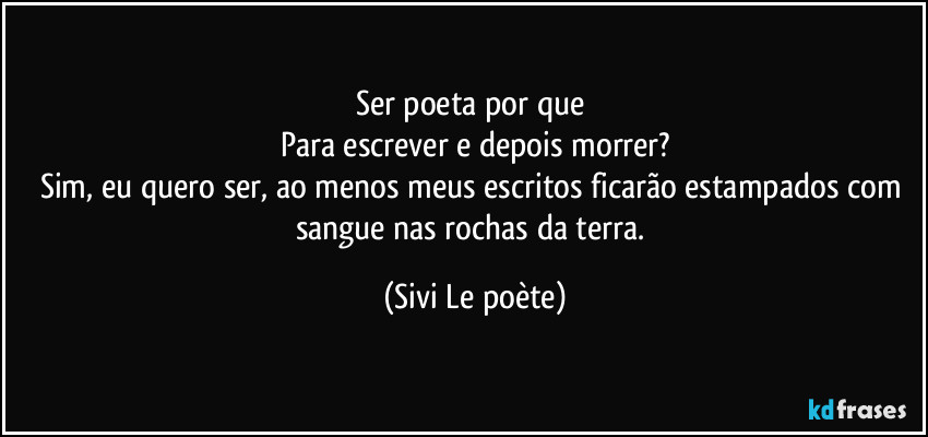 Ser poeta por que 
Para escrever e depois morrer?
Sim, eu quero ser, ao menos meus escritos ficarão estampados com sangue nas rochas da terra. (Sivi Le poète)