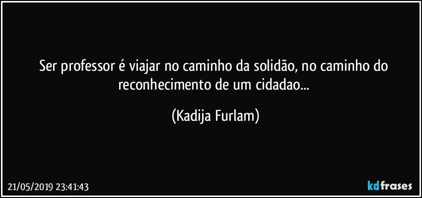 Ser professor é  viajar no caminho da solidão,  no caminho do reconhecimento de um cidadao... (Kadija Furlam)