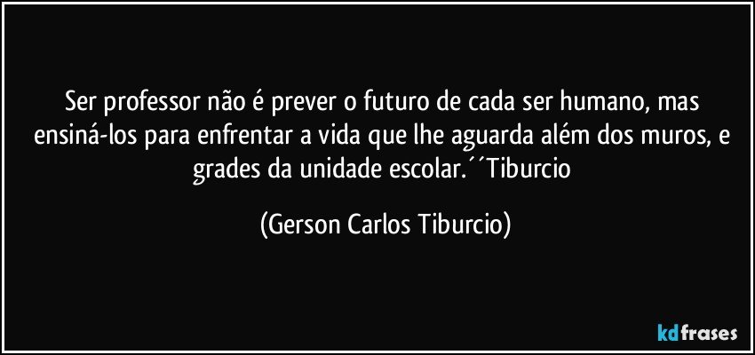 Ser professor não é prever o futuro de cada ser humano, mas ensiná-los para enfrentar a vida que lhe aguarda além dos muros, e grades da unidade escolar.´´Tiburcio (Gerson Carlos Tiburcio)