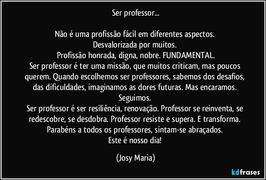 Ser professor...

Não é uma profissão fácil em diferentes aspectos.  
Desvalorizada por muitos. 
Profissão honrada, digna, nobre. FUNDAMENTAL.
Ser professor é ter uma missão, que muitos criticam, mas poucos querem. Quando escolhemos ser professores, sabemos dos desafios, das dificuldades, imaginamos as dores futuras. Mas encaramos. Seguimos. 
Ser professor é ser  resiliência, renovação. Professor se reinventa, se redescobre, se desdobra. Professor resiste e supera. E  transforma. 
Parabéns a todos os professores, sintam-se abraçados. 
Este é nosso dia! (Josy Maria)