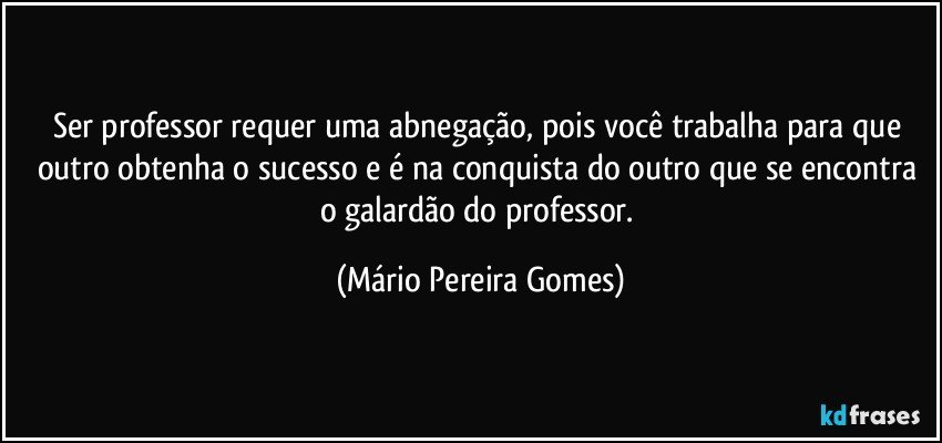 Ser professor requer uma abnegação, pois você trabalha para que outro obtenha o sucesso e é na conquista do outro que se encontra o galardão do professor. (Mário Pereira Gomes)