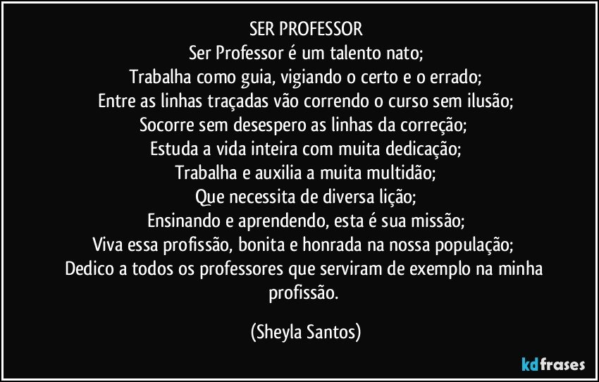 SER PROFESSOR
Ser Professor é um talento nato;
Trabalha como guia, vigiando o certo e o errado;
Entre as linhas traçadas vão correndo o curso sem ilusão;
Socorre sem desespero as linhas da correção; 
Estuda a vida inteira com muita dedicação;
Trabalha e auxilia a muita multidão;
Que necessita de diversa lição;
Ensinando e aprendendo, esta é sua missão;
Viva essa profissão, bonita e honrada na nossa população; 
Dedico a todos os professores que serviram de exemplo na minha profissão. (Sheyla Santos)