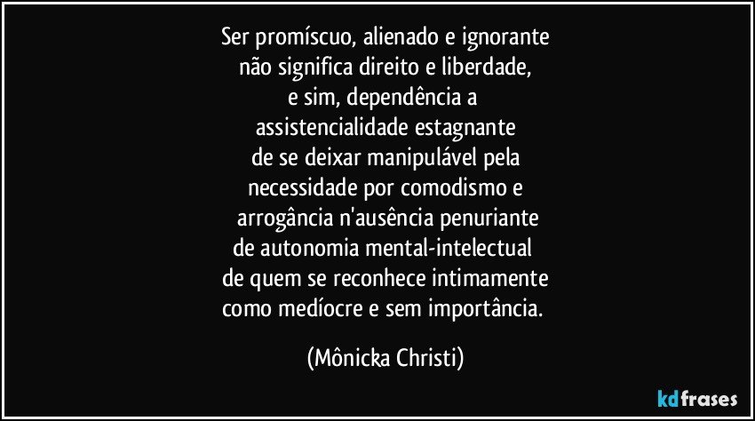 Ser promíscuo, alienado e ignorante
não significa direito e liberdade,
e sim, dependência a 
assistencialidade estagnante
de se deixar manipulável pela
necessidade por comodismo e
 arrogância n'ausência penuriante
de autonomia mental-intelectual 
de quem se reconhece intimamente
como medíocre e sem importância. (Mônicka Christi)