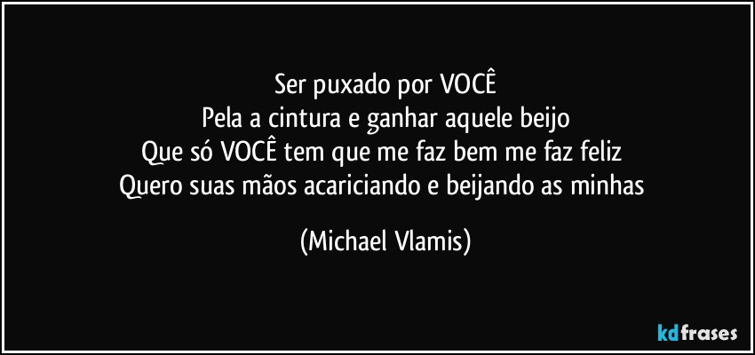 Ser puxado por VOCÊ
Pela a cintura e ganhar aquele beijo
Que só VOCÊ tem que me faz bem me faz feliz 
Quero suas mãos acariciando e beijando as minhas (Michael Vlamis)