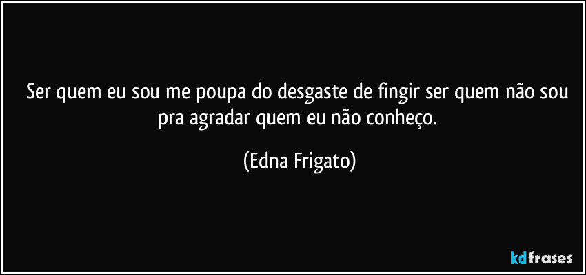 Ser quem eu sou me poupa do desgaste de fingir ser quem não sou pra agradar quem eu não conheço. (Edna Frigato)