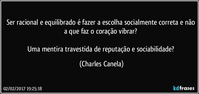 Ser racional e equilibrado é fazer a escolha socialmente correta e não a que faz o coração vibrar? 

Uma mentira travestida de reputação e sociabilidade? (Charles Canela)