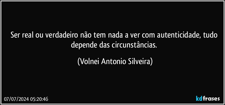 Ser real ou verdadeiro não tem nada a ver com autenticidade, tudo depende das circunstâncias. (Volnei Antonio Silveira)