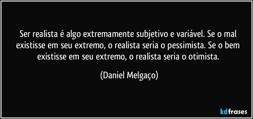 Ser realista é algo extremamente subjetivo e variável. Se o mal existisse em seu extremo, o realista seria o pessimista. Se o bem existisse em seu extremo, o realista seria o otimista. (Daniel Melgaço)