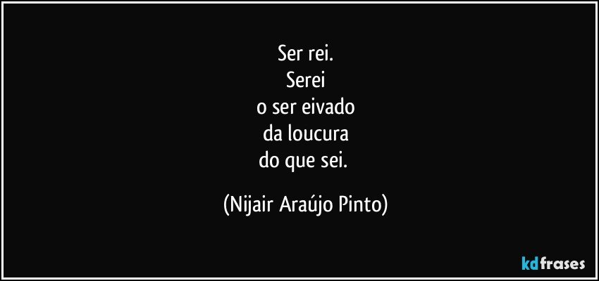 Ser rei.
Serei
o ser eivado
da loucura
do que sei. (Nijair Araújo Pinto)