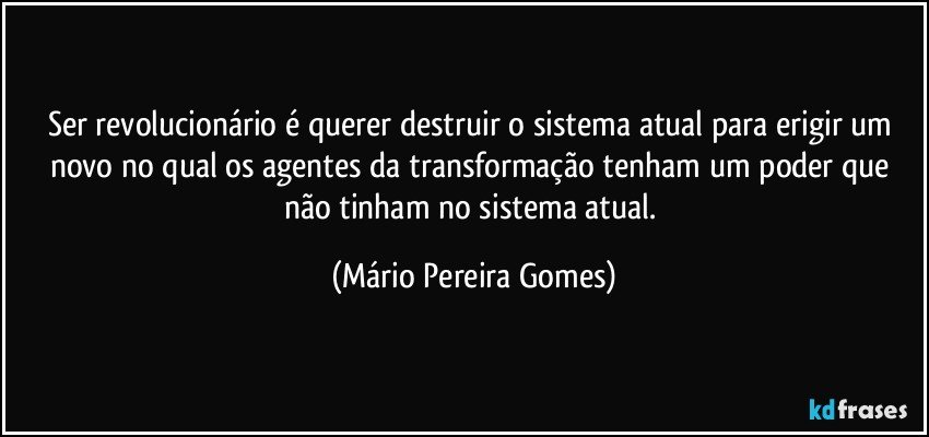 Ser revolucionário é querer destruir o sistema atual para erigir um novo no qual os agentes da transformação tenham um poder que não tinham no sistema atual. (Mário Pereira Gomes)