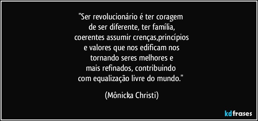 "Ser revolucionário é ter coragem 
de ser diferente, ter família,
coerentes assumir crenças,princípios
e valores que nos edificam nos
tornando seres melhores e
mais refinados, contribuindo 
com equalização livre do mundo." (Mônicka Christi)